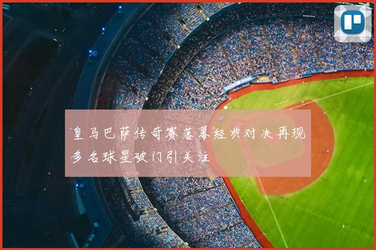 皇马巴萨传奇赛落幕经典对决再现多名球星破门引关注