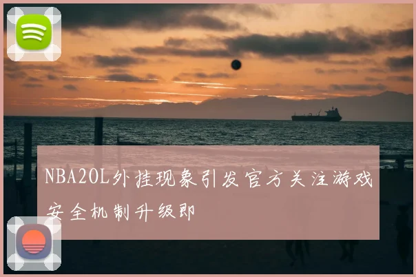 NBA2OL外挂现象引发官方关注游戏安全机制升级即