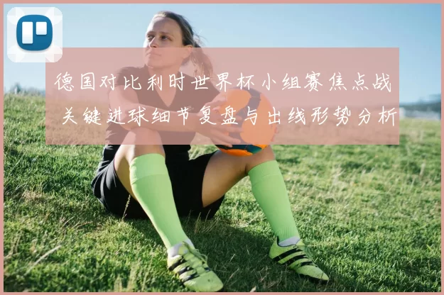 德国对比利时世界杯小组赛焦点战 关键进球细节复盘与出线形势分析