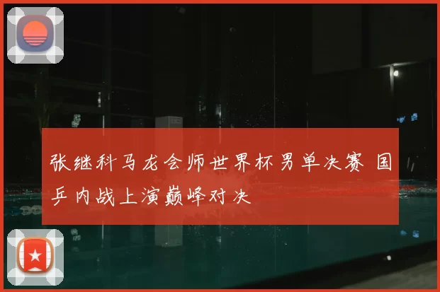 张继科马龙会师世界杯男单决赛 国乒内战上演巅峰对决