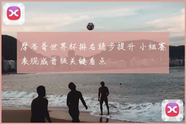 摩洛哥世界杯排名稳步提升 小组赛表现成晋级关键看点