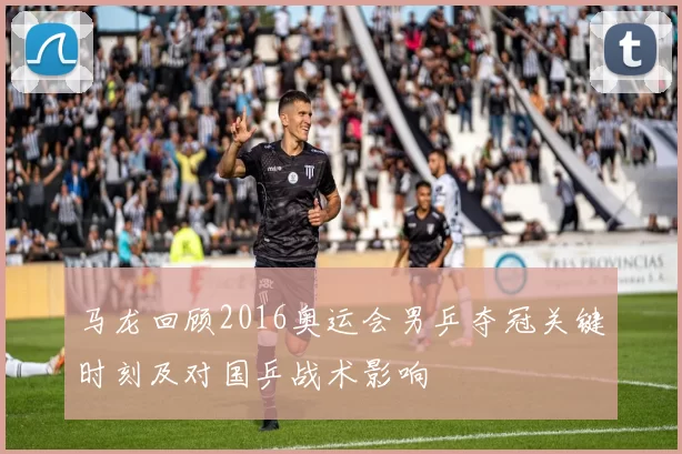 马龙回顾2016奥运会男乒夺冠关键时刻及对国乒战术影响