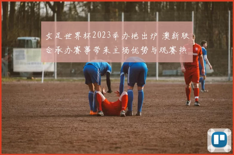 女足世界杯2023举办地出炉 澳新联合承办赛事带来主场优势与观赛热潮