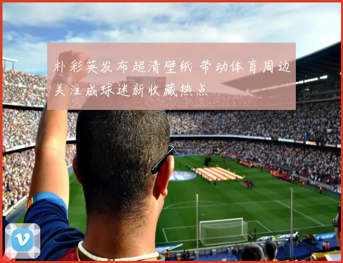 朴彩英发布超清壁纸 带动体育周边关注成球迷新收藏热点