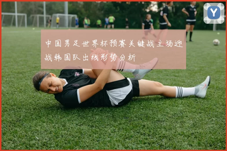 中国男足世界杯预赛关键战主场迎战韩国队出线形势分析