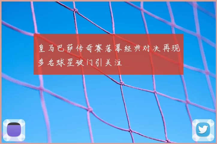 皇马巴萨传奇赛落幕经典对决再现多名球星破门引关注