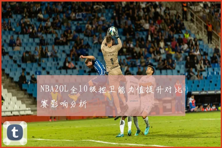 NBA2OL全10级控卫能力值提升对比赛影响分析