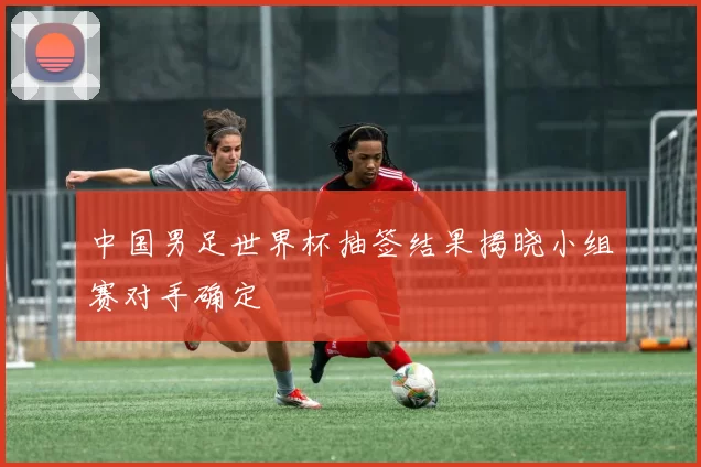 中国男足世界杯抽签结果揭晓小组赛对手确定