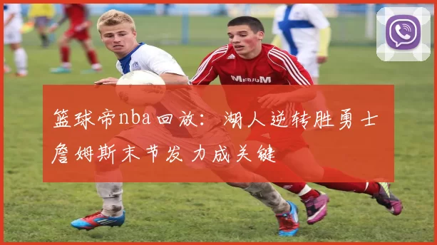 篮球帝nba回放：湖人逆转胜勇士 詹姆斯末节发力成关键
