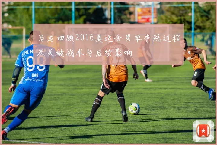 马龙回顾2016奥运会男单夺冠过程及关键战术与后续影响