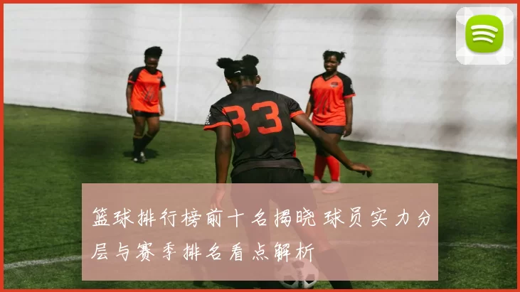 篮球排行榜前十名揭晓 球员实力分层与赛季排名看点解析