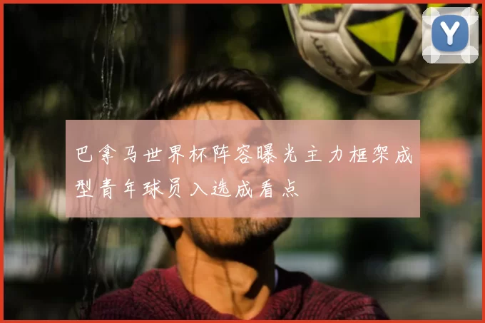 巴拿马世界杯阵容曝光主力框架成型青年球员入选成看点