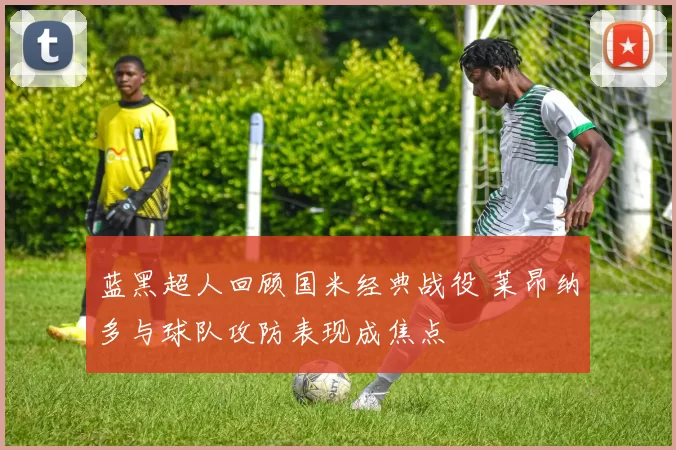 蓝黑超人回顾国米经典战役 莱昂纳多与球队攻防表现成焦点