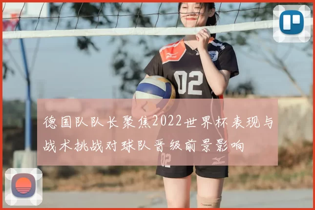 德国队队长聚焦2022世界杯表现与战术挑战对球队晋级前景影响