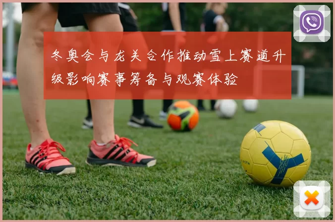 冬奥会与龙关合作推动雪上赛道升级影响赛事筹备与观赛体验