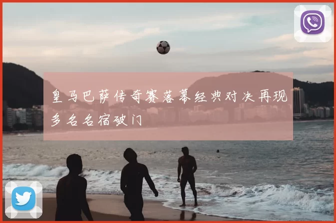 皇马巴萨传奇赛落幕经典对决再现多名名宿破门