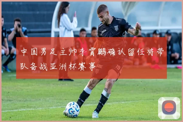中国男足主帅李霄鹏确认留任将带队备战亚洲杯赛事