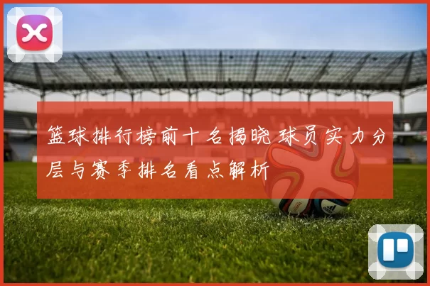 篮球排行榜前十名揭晓 球员实力分层与赛季排名看点解析