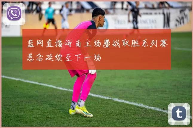 蓝网直播海南主场鏖战取胜系列赛悬念延续至下一场
