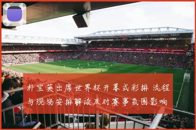 朴宝英出席世界杯开幕式彩排 流程与现场安排解读及对赛事氛围影响