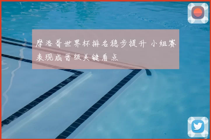 摩洛哥世界杯排名稳步提升 小组赛表现成晋级关键看点