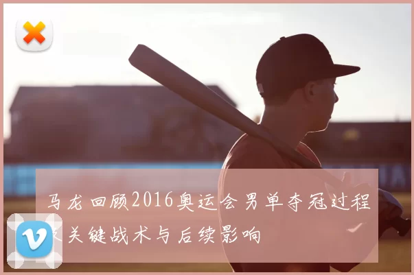 马龙回顾2016奥运会男单夺冠过程及关键战术与后续影响