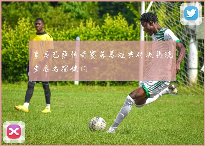 皇马巴萨传奇赛落幕经典对决再现多名名宿破门