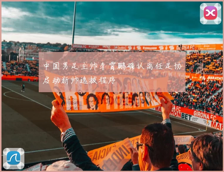 中国男足主帅李霄鹏确认离任足协启动新帅选拔程序