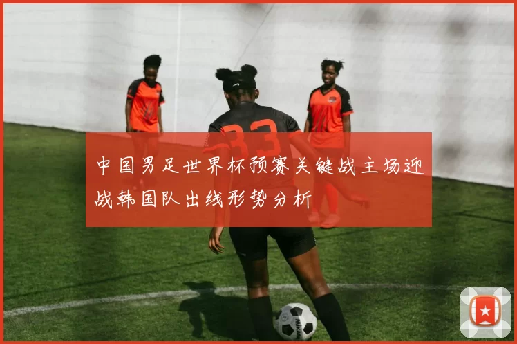 中国男足世界杯预赛关键战主场迎战韩国队出线形势分析