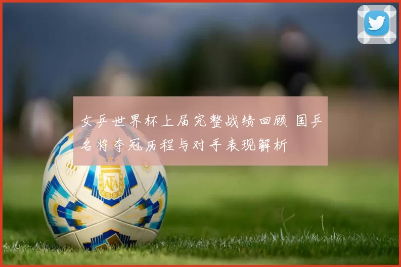 女乒世界杯上届完整战绩回顾 国乒名将夺冠历程与对手表现解析