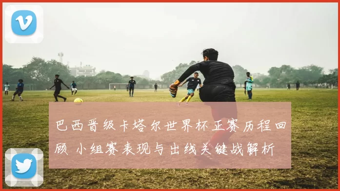 巴西晋级卡塔尔世界杯正赛历程回顾 小组赛表现与出线关键战解析